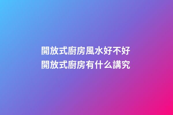 開放式廚房風水好不好 開放式廚房有什么講究